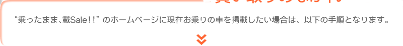 “乗ったまま載Sale!!”のホームページに現在お乗りの車を掲載したい場合は、以下の手順となります。