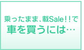 乗ったまま載Sale!!”で 車を買うには