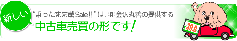 “乗ったまま載Sale!!” は、（株）金沢丸善の提供する、新しい中古車売買の形です！